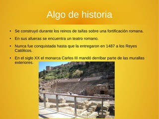 Algo de historia
● Se construyó durante los reinos de taifas sobre una fortificación romana.
● En sus afueras se encuentra un teatro romano.
● Nunca fue conquistada hasta que la entregaron en 1487 a los Reyes
Católicos.
● En el siglo XX el monarca Carlos III mandó derribar parte de las murallas
exteriores.
 