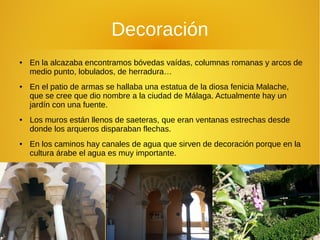 Decoración
● En la alcazaba encontramos bóvedas vaídas, columnas romanas y arcos de
medio punto, lobulados, de herradura…
● En el patio de armas se hallaba una estatua de la diosa fenicia Malache,
que se cree que dio nombre a la ciudad de Málaga. Actualmente hay un
jardín con una fuente.
● Los muros están llenos de saeteras, que eran ventanas estrechas desde
donde los arqueros disparaban flechas.
● En los caminos hay canales de agua que sirven de decoración porque en la
cultura árabe el agua es muy importante.
 