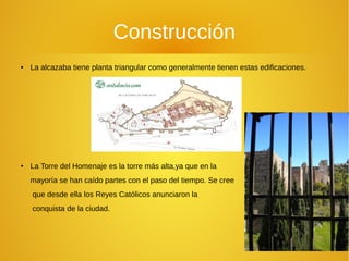 Construcción
● La alcazaba tiene planta triangular como generalmente tienen estas edificaciones.
● La Torre del Homenaje es la torre más alta,ya que en la
mayoría se han caído partes con el paso del tiempo. Se cree
que desde ella los Reyes Católicos anunciaron la
conquista de la ciudad.
 