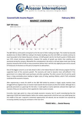 Covered Calls Income Report                                                               February 2011
                       MARKET OVERVIEW
S&P 500 Index




The S&P 500 has continued its strong bull run for the start of 2011 making new highs. The market has basically
doubled since its March 2009 low making it the fastest doubling since the mid 1930’s as markets continue to
react favourable to the Federal Reserve’s stimulus. US GDP growth rate for the fourth quarter of 2010 which
was 3.2% missed consensus expectation; however the quality of growth was better than anything seen
previously during the recovery. Meanwhile the unemployment rate which is still well above levels seen during
previous recoveries fell to 9.4% as many economists believe that it will fall only slightly by year-end to around
8.7% because of reluctance on the part of companies to add workers.

One of the biggest concerns as we look ahead in 2011 is the Federal Reserve’s QE2 stimulus program that has
supported much of the economic growth. The economy will need to become more self-sufficient if the
government is to reduce both asset purchases and other spending. The other concern the US and the world
faces is rising commodity prices leading to higher costs of living, sparking inflation, which if left unchecked
could derail the economic recovery.

After experiencing a nearly 2% selloff on the S&P 500 fuelled by protests in Egypt, equity investors have
shrugged off any negative news as investors look towards the US recovery to drive the market. Although this is
generally perceived as a good sign for the bulls, it could signify an overly optimistic attitude that might hurt
investors if they are not careful as their appetite for riskier assets increases.

Currently, most signs point to a slow and steady economic recovery, but it's worth remembering that the
beginning of 2010 also looked hopeful, before the markets experienced a brief but very real selloff going into
the middle of the year. Long-term investment opportunities still abound, but we shouldn't be surprised by
increasing volatility causing ups and downs in the near term.

                                                                TRADE WELL ... Daniel Rooney



For more information, please call 1300.433.000 or email coveredcalls@alcazarsec.com.au
 