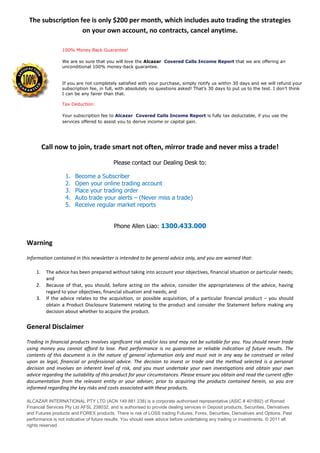 The subscription fee is only $200 per month, which includes auto trading the strategies
                   on your own account, no contracts, cancel anytime.

                 100% Money Back Guarantee!

                 We are so sure that you will love the Alcazar Covered Calls Income Report that we are offering an
                 unconditional 100% money-back guarantee.


                 If you are not completely satisfied with your purchase, simply notify us within 30 days and we will refund your
                 subscription fee, in full, with absolutely no questions asked! That’s 30 days to put us to the test. I don’t think
                 I can be any fairer than that.

                 Tax Deduction:

                 Your subscription fee to Alcazar Covered Calls Income Report is fully tax deductable, if you use the
                 services offered to assist you to derive income or capital gain.




         Call now to join, trade smart not often, mirror trade and never miss a trade!

                                          Please contact our Dealing Desk to:

                  1.   Become a Subscriber
                  2.   Open your online trading account
                  3.   Place your trading order
                  4.   Auto trade your alerts – (Never miss a trade)
                  5.   Receive regular market reports


                                          Phone Allen Liao: 1300.433.000

Warning

Information contained in this newsletter is intended to be general advice only, and you are warned that:

    1.    The advice has been prepared without taking into account your objectives, financial situation or particular needs;
          and
    2.    Because of that, you should, before acting on the advice, consider the appropriateness of the advice, having
          regard to your objectives, financial situation and needs; and
    3.    If the advice relates to the acquisition, or possible acquisition, of a particular financial product – you should
          obtain a Product Disclosure Statement relating to the product and consider the Statement before making any
          decision about whether to acquire the product.

General Disclaimer

Trading in financial products involves significant risk and/or loss and may not be suitable for you. You should never trade
using money you cannot afford to lose. Past performance is no guarantee or reliable indication of future results. The
contents of this document is in the nature of general information only and must not in any way be construed or relied
upon as legal, financial or professional advice. The decision to invest or trade and the method selected is a personal
decision and involves an inherent level of risk, and you must undertake your own investigations and obtain your own
advice regarding the suitability of this product for your circumstances. Please ensure you obtain and read the current offer
documentation from the relevant entity or your adviser, prior to acquiring the products contained herein, so you are
informed regarding the key risks and costs associated with these products.

ALCAZAR INTERNATIONAL PTY LTD (ACN 149 881 238) is a corporate authorised representative (ASIC # 401892) of Romad
Financial Services Pty Ltd AFSL 238032, and is authorised to provide dealing services in Deposit products, Securities, Derivatives
and Futures products and FOREX products. There is risk of LOSS trading Futures, Forex, Securities, Derivatives and Options. Past
performance is not indicative of future results. You should seek advice before undertaking any trading or investments. © 2011 all
rights reserved.
 