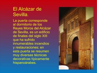 El Alcázar de Sevilla . La puerta corresponde al dormitorio de los Reyes Moros del Alcázar de Sevilla, es un edificio de finales del siglo XIII que ha sufrido innumerables incendios y restauraciones; en esta puerta se resumen muy diversas técnicas decorativas típicamente hispanoárabes. 