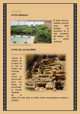 PATIOS
PATIO MORISCO
El patio morisco,
también conocido
como patio
mudéjar, se
encuentra en el
lado occidental
del alcázar. Es
de planta
cuadrada
PATIO DE LAS MUJERES
Recibe su
nombre de
la época en
la cual el
alcázar fue
utilizado
como
cárcel, ya
que en este
patio era
donde se
encontraba
la sección
femenina
de la
misma. En este patio se hallan restos Arqueológicos romanos y
andalusí.
ILUSTRACIÓN 11. PATIO DE LAS MUJERES.
ILUSTRACIÓN 10. PATIO MORISCO
 