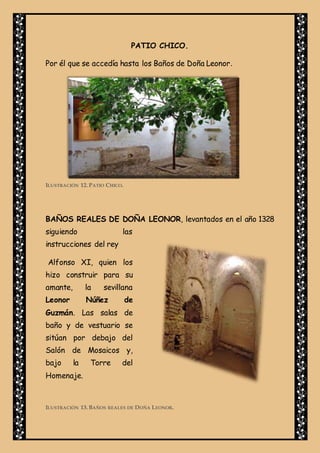 PATIO CHICO.
Por él que se accedía hasta los Baños de Doña Leonor.
ILUSTRACIÓN 12. PATIO CHICO.
BAÑOS REALES DE DOÑA LEONOR, levantados en el año 1328
siguiendo las
instrucciones del rey
Alfonso XI, quien los
hizo construir para su
amante, la sevillana
Leonor Núñez de
Guzmán. Las salas de
baño y de vestuario se
sitúan por debajo del
Salón de Mosaicos y,
bajo la Torre del
Homenaje.
ILUSTRACIÓN 13. BAÑOS REALES DE DOÑA LEONOR.
 