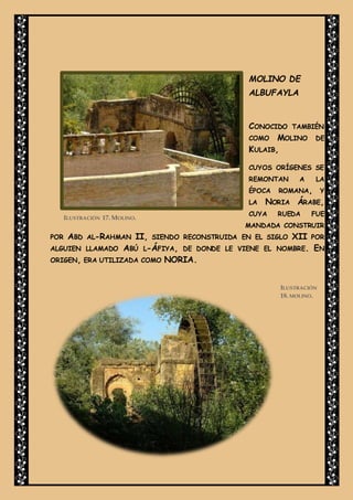 MOLINO DE
ALBUFAYLA
CONOCIDO TAMBIÉN
COMO MOLINO DE
KULAIB,
CUYOS ORÍGENES SE
REMONTAN A LA
ÉPOCA ROMANA, Y
LA NORIA ÁRABE,
CUYA RUEDA FUE
MANDADA CONSTRUIR
POR ABD AL-RAHMAN II, SIENDO RECONSTRUIDA EN EL SIGLO XII POR
ALGUIEN LLAMADO ABÚ L-ÁFIYA, DE DONDE LE VIENE EL NOMBRE. EN
ORIGEN, ERA UTILIZADA COMO NORIA.
ILUSTRACIÓN
18. MOLINO.
ILUSTRACIÓN 17. MOLINO.
 
