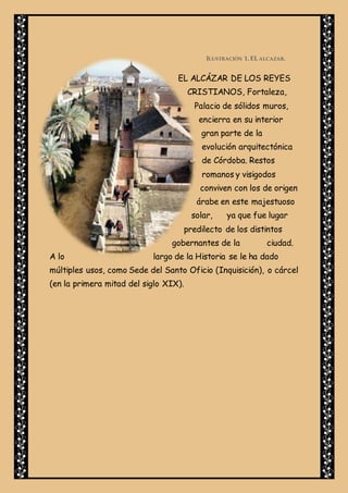 ILUSTRACIÓN 1. EL ALCAZAR.
EL ALCÁZAR DE LOS REYES
CRISTIANOS, Fortaleza,
Palacio de sólidos muros,
encierra en su interior
gran parte de la
evolución arquitectónica
de Córdoba. Restos
romanos y visigodos
conviven con los de origen
árabe en este majestuoso
solar, ya que fue lugar
predilecto de los distintos
gobernantes de la ciudad.
A lo largo de la Historia se le ha dado
múltiples usos, como Sede del Santo Oficio (Inquisición), o cárcel
(en la primera mitad del siglo XIX).
 