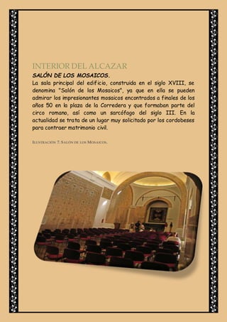 INTERIOR DEL ALCAZAR
SALÓN DE LOS MOSAICOS.
La sala principal del edificio, construida en el siglo XVIII, se
denomina "Salón de los Mosaicos", ya que en ella se pueden
admirar los impresionantes mosaicos encontrados a finales de los
años 50 en la plaza de la Corredera y que formaban parte del
circo romano, así como un sarcófago del siglo III. En la
actualidad se trata de un lugar muy solicitado por los cordobeses
para contraer matrimonio civil.
ILUSTRACIÓN 7. SALÓN DE LOS MOSAICOS.
 