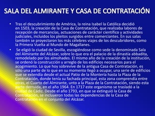 • Tras el descubrimiento de América, la reina Isabel la Católica decidió
en 1503, la creación de la Casa de Contratación, que realizaba labores de
recepción de mercancías, actuaciones de carácter científico y actividades
judiciales, incluidos los pleitos surgidos entre comerciantes. En sus salas
también se proyectaron los más célebres viajes de los descubridores, como
la Primera Vuelta al Mundo de Magallanes.
• Se eligió la ciudad de Sevilla, escogiéndose como sede la denominada Sala
del Almirante del Alcázar, sobre lo que era el palacio de la dinastía abbadita,
remodelado por los almohades. El mismo año de la creación de la institución,
se ordenó la construcción y arreglo de los edificios necesarios para el
acogimiento. Lo que hoy sobrevive de la antigua Casa de Contratación, es
sólo una parte de lo que en su momento llegó a ocupar, una serie de edificios
que se extendía desde el actual Patio de la Montería hasta la Plaza de la
Contratación, donde tenía su fachada principal, esta zona comprendía entre
otras, el Cuarto del Almirante, unto a la Plaza de la Contratación, siendo esta
parte derruida, en el año 1964. En 1717 este organismo se trasladó a la
ciudad de Cádiz. Desde el año 1793, en que se extinguió la Casa de
Contratación, se incluyeron todas las dependencias de la Casa de
Contratación en el conjunto del Alcázar.
 