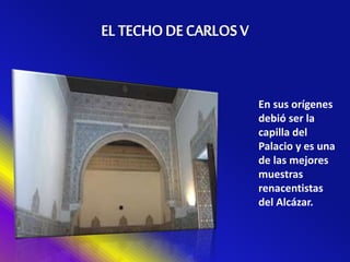 En sus orígenes
debió ser la
capilla del
Palacio y es una
de las mejores
muestras
renacentistas
del Alcázar.
 