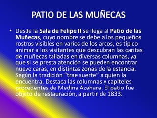 • Desde la Sala de Felipe II se llega al Patio de las
Muñecas, cuyo nombre se debe a los pequeños
rostros visibles en varios de los arcos, es típico
animar a los visitantes que descubran las caritas
de muñecas talladas en diversas columnas, ya
que si se presta atención se pueden encontrar
nueve caras, en distintas zonas de la estancia.
Según la tradición “trae suerte” a quien la
encuentra. Destaca las columnas y capiteles
procedentes de Medina Azahara. El patio fue
objeto de restauración, a partir de 1833.
 