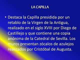 • Destaca la Capilla presidida por un
retablo de la Virgen de la Antigua,
realizado en el siglo XVIII por Diego de
Castillejo y que contiene una copia
anónima de la Catedral de Sevilla. Los
muros presentan zócalos de azulejos
realizados por Cristóbal de Augusta.
 