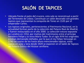 • Ubicada frente al patio del crucero, esta sala se reconstruyó a partir
del Terremoto de Lisboa. Constituye un salón decorado con grandes
tapices que representan la conquista de Túnez en 1535 por el
emperador Carlos.
• Los tapices originales, pertenecientes al Patrimonio Nacional, en la
actualidad forman parte de la colección del Palacio Real de Madrid,
y fueron restaurados en el año 2000. La colección estuvo expuesta
en Londres en 1554, por motivo del matrimonio entre el príncipe
heredero Felipe y la reina María Tudor. En el siglo XVIII los originales
estaban demasiado dañados, por lo que el rey Felipe Vencargó en
1740 las copias de los hasta ahora mencionados tapices, estas
copias en seda y lana desde 1929 se exponen en el Salón de Tapices
del Palacio Gótico del Alcázar sevillano.
 