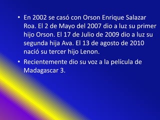 • En 2002 se casó con Orson Enrique Salazar
Roa. El 2 de Mayo del 2007 dio a luz su primer
hijo Orson. El 17 de Julio de 2009 dio a luz su
segunda hija Ava. El 13 de agosto de 2010
nació su tercer hijo Lenon.
• Recientemente dio su voz a la película de
Madagascar 3.
 