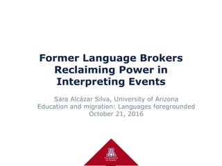 Former Language Brokers
Reclaiming Power in
Interpreting Events
Sara Alcázar Silva, University of Arizona
Education and migration: Languages foregrounded
October 21, 2016
 