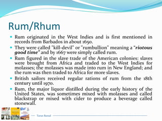 Tarun Bansal
Rum/Rhum
 Rum originated in the West Indies and is first mentioned in
records from Barbados in about 1650.
 They were called "kill-devil" or "rumbullion" meaning a “riotous
good time” and by 1667 were simply called rum.
 Rum figured in the slave trade of the American colonies: slaves
were brought from Africa and traded to the West Indies for
molasses; the molasses was made into rum in New England; and
the rum was then traded to Africa for more slaves.
 British sailors received regular rations of rum from the 18th
century until 1970.
 Rum, the major liquor distilled during the early history of the
United States, was sometimes mixed with molasses and called
blackstrap or mixed with cider to produce a beverage called
stonewall.
 