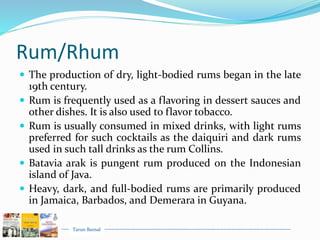 Tarun Bansal
Rum/Rhum
 The production of dry, light-bodied rums began in the late
19th century.
 Rum is frequently used as a flavoring in dessert sauces and
other dishes. It is also used to flavor tobacco.
 Rum is usually consumed in mixed drinks, with light rums
preferred for such cocktails as the daiquiri and dark rums
used in such tall drinks as the rum Collins.
 Batavia arak is pungent rum produced on the Indonesian
island of Java.
 Heavy, dark, and full-bodied rums are primarily produced
in Jamaica, Barbados, and Demerara in Guyana.
 