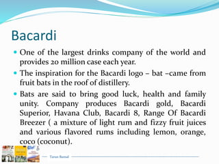 Tarun Bansal
Bacardi
 One of the largest drinks company of the world and
provides 20 million case each year.
 The inspiration for the Bacardi logo – bat –came from
fruit bats in the roof of distillery.
 Bats are said to bring good luck, health and family
unity. Company produces Bacardi gold, Bacardi
Superior, Havana Club, Bacardi 8, Range Of Bacardi
Breezer ( a mixture of light rum and fizzy fruit juices
and various flavored rums including lemon, orange,
coco (coconut).
 