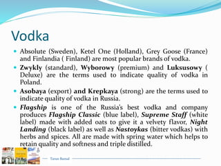 Tarun Bansal
Vodka
 Absolute (Sweden), Ketel One (Holland), Grey Goose (France)
and Finlandia ( Finland) are most popular brands of vodka.
 Zwykly (standard), Wyborowy (premium) and Luksusowy (
Deluxe) are the terms used to indicate quality of vodka in
Poland.
 Asobaya (export) and Krepkaya (strong) are the terms used to
indicate quality of vodka in Russia.
 Flagship is one of the Russia’s best vodka and company
produces Flagship Classic (blue label), Supreme Staff (white
label) made with added oats to give it a velvety flavor, Night
Landing (black label) as well as Nastoykas (bitter vodkas) with
herbs and spices. All are made with spring water which helps to
retain quality and softness and triple distilled.
 