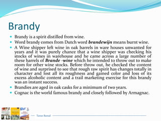 Tarun Bansal
Brandy
 Brandy is a spirit distilled from wine.
 Word brandy comes from Dutch word brandewijn means burnt wine.
 A Wine shipper left wine in oak barrels in ware houses unwanted for
years and it was purely chance that a wine shipper was checking his
stocks of wines in warehouse and he came across a large number of
these barrels of Brande -wine which he intended to throw out to make
room for other wine stocks. Before throw out, he checked the content
of wine and surprised to see that rough raw spirit has changes totally in
character and lost all its roughness and gained color and loss of its
excess alcoholic content and a trail marketing exercise for this brandy
was an instant success.
 Brandies are aged in oak casks for a minimum of two years.
 Cognac is the world famous brandy and closely followed by Armagnac.
 