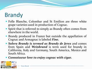Tarun Bansal
Brandy
 Folle Blanche, Colombar and St Emilion are three white
grape varieties used in production of Cognac.
 Spirit that is referred to simply as Brandy often comes from
elsewhere in the world.
 Brandy produced in France but outside the appellation of
Cognac and Armagnac is labeled Fine.
 Solera Brandy is termed as Brandy de Jerez and comes
from Spain and Weinbrand is term used for brandy in
California, Italy and Germany, South America, Mexico and
South Africa.
 Connoisseur love to enjoy cognac with cigar.
 