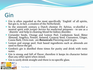 Tarun Bansal
Gin
 Gin is often regarded as the most specifically `English' of all spirits,
but gin is, in fact, a creation of the Netherlands.
 In the sixteenth century a Dutch chemist Dr. Sylvius, re-distilled a
neutral spirit with juniper berries for medicinal purposes - to use as a
`diuretic’ and help in cleaning blood for kidney disorder.
 Coriander Seeds, Orange and Lemon Peel, Cardamom Seed, Bitter
Almond, Angelica, Fennel, Aniseed, Caraway Seed, Cinnamon, Ginger,
Cassia Bark, Orris root, are Botanicals/Flavoring used in gin.
 Lemon and orange peel, fruit based ingredients such as almonds are
used to flavor the gin.
 Gordon’s gin is distilled three times for purity and drink with tonic
water.
 Gin is strong and full of flavor; therefore it keeps its character better
than any other spirit when mixed.
 Gin is rarely drink straight and there is no specific glass.
 