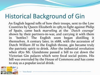Tarun Bansal
Historical Background of Gin
An English legend tells of how their troops, sent to the Low
Countries by Queen Elizabeth in 1585 to fight against Philip
of Spain, came back marveling at the `Dutch courage'
shown by their partners-in-war, and carrying it with them
in `bottles'! The English soon began distilling it
themselves. A century later, in 1688, with the accession of
Dutch William III to the English throne, gin became truly
the patriotic spirit to drink. After the industrial revolution
when 1870 Mr. Glandstone passed a bill to cut down the
Victorian Gin palaces which were focal social points. His
bill was overruled by the House of Commons and has come
to stay as a popular social drink.
 