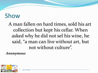 Tarun Bansal
Show
A man fallen on hard times, sold his art
collection but kept his cellar. When
asked why he did not sel his wine, he
said, “a man can live without art, but
not without culture”.
Anonymous
 