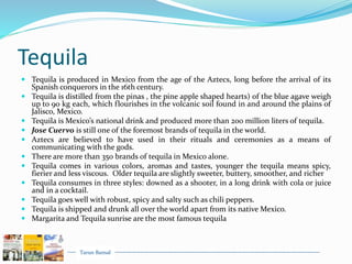 Tarun Bansal
Tequila
 Tequila is produced in Mexico from the age of the Aztecs, long before the arrival of its
Spanish conquerors in the 16th century.
 Tequila is distilled from the pinas , the pine apple shaped hearts) of the blue agave weigh
up to 90 kg each, which flourishes in the volcanic soil found in and around the plains of
Jalisco, Mexico.
 Tequila is Mexico’s national drink and produced more than 200 million liters of tequila.
 Jose Cuervo is still one of the foremost brands of tequila in the world.
 Aztecs are believed to have used in their rituals and ceremonies as a means of
communicating with the gods.
 There are more than 350 brands of tequila in Mexico alone.
 Tequila comes in various colors, aromas and tastes, younger the tequila means spicy,
fierier and less viscous. Older tequila are slightly sweeter, buttery, smoother, and richer
 Tequila consumes in three styles: downed as a shooter, in a long drink with cola or juice
and in a cocktail.
 Tequila goes well with robust, spicy and salty such as chili peppers.
 Tequila is shipped and drunk all over the world apart from its native Mexico.
 Margarita and Tequila sunrise are the most famous tequila
 