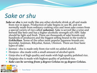 Tarun Bansal
Sake or shu
Sake or shu is not really like any other alcoholic drink at all and made
from rice in Japan. Production of sake begins in 300 BC and not
normally made from ordinary cooking rrice and most sake comes from
a special variety of rice called sakamai. Sake is served like a wine and
brewed like beer and has a higher alcoholic strength 15% ABV. Sake
should be light and fresh. There are thousands of sake brands and
hundreds of producers and the biggest selling brand in the world is
Gekkeikan. Some of the other most popular Japanese brands are:
Juyondai, Isojiman, Rikyubai, Kaiun, Otemon. There are four basic
types of sake:
 Junmai –shu is made only from rice with no added alcohol.
 Honjezo- shu made with a small amount of alcohol spirit.
 Ginjo shu is of high quality and made with high quality polished rice.
 Daiginjo shu is made with highest quality of polished rice.
 Sake can be serving from 5 degree Celsius to 55 degree Celsius.
 