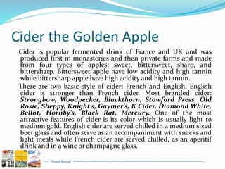 Tarun Bansal
Cider the Golden Apple
Cider is popular fermented drink of France and UK and was
produced first in monasteries and then private farms and made
from four types of apples: sweet, bittersweet, sharp, and
bittersharp. Bittersweet apple have low acidity and high tannin
while bittersharp apple have high acidity and high tannin.
There are two basic style of cider: French and English. English
cider is stronger than French cider. Most branded cider:
Strongbow, Woodpecker, Blackthorn, Stowford Press, Old
Rosie, Sheppy, Knight’s, Gaymer’s, K Cider, Diamond White,
Bellot, Hornby’s, Black Rat, Mercury. One of the most
attractive features of cider is its color which is usually light to
medium gold. English cider are served chilled in a medium sized
beer glass and often serve as an accompaniment with snacks and
light meals while French cider are served chilled, as an aperitif
drink and in a wine or champagne glass.
 