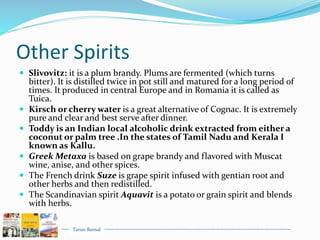 Tarun Bansal
Other Spirits
 Slivovitz: it is a plum brandy. Plums are fermented (which turns
bitter). It is distilled twice in pot still and matured for a long period of
times. It produced in central Europe and in Romania it is called as
Tuica.
 Kirsch or cherry water is a great alternative of Cognac. It is extremely
pure and clear and best serve after dinner.
 Toddy is an Indian local alcoholic drink extracted from either a
coconut or palm tree .In the states of Tamil Nadu and Kerala I
known as Kallu.
 Greek Metaxa is based on grape brandy and flavored with Muscat
wine, anise, and other spices.
 The French drink Suze is grape spirit infused with gentian root and
other herbs and then redistilled.
 The Scandinavian spirit Aquavit is a potato or grain spirit and blends
with herbs.
 