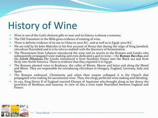 Tarun Bansal
History of Wine
 Wine is one of the God’s choicest gifts to man and its history is almost a romance.
 The Old Testament in the Bible gives evidence of existing of wine.
 There is definite evidence of its use in China in 2000 B.C. and as well as in Egypt 3000 B.C.
 We are told by Sir John Malcohn in his first account of Persia that during the reign of King Jamshed,
viticulture flourished and it is he who is credited with the discovery of fermentation.
 The Phoenicians from Lebanon introduced the wine and its secrets to the Romans and Greeks who
subsequently propagated wine-making and even dedicated a god to wine--- the Roman Bacchus and
the Greek Dionysus.The Greeks introduced it from Southern France into the Black sea and from
Sicily into North America. There is evidence that they exported it to Egypt.
 The Romans planted vines in Bordeaux, the valley of Rhone, Marne and Seine and along the Mosel
and Rhine. They are responsible for introducing viticulture to Hungary, England, Germany, Italy and
Spain.
 The Romans embraced. Christianity and when their empire collapsed it is the Church that
propagated wine making for sacramental wine. Thus, the clergy perfected wine making and blending.
 In 1153, King Henry II of England married Eleanor of Aquitaine who brought along as her dowry the
provinces of Bordeaux and Gascony. In view of this a wine trade flourished between England and
France.
 