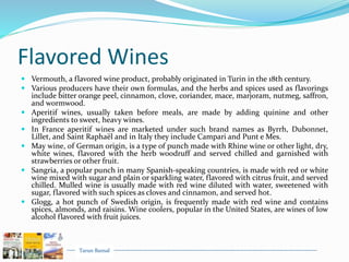 Tarun Bansal
Flavored Wines
 Vermouth, a flavored wine product, probably originated in Turin in the 18th century.
 Various producers have their own formulas, and the herbs and spices used as flavorings
include bitter orange peel, cinnamon, clove, coriander, mace, marjoram, nutmeg, saffron,
and wormwood.
 Aperitif wines, usually taken before meals, are made by adding quinine and other
ingredients to sweet, heavy wines.
 In France aperitif wines are marketed under such brand names as Byrrh, Dubonnet,
Lillet, and Saint Raphaël and in Italy they include Campari and Punt e Mes.
 May wine, of German origin, is a type of punch made with Rhine wine or other light, dry,
white wines, flavored with the herb woodruff and served chilled and garnished with
strawberries or other fruit.
 Sangria, a popular punch in many Spanish-speaking countries, is made with red or white
wine mixed with sugar and plain or sparkling water, flavored with citrus fruit, and served
chilled. Mulled wine is usually made with red wine diluted with water, sweetened with
sugar, flavored with such spices as cloves and cinnamon, and served hot.
 Glogg, a hot punch of Swedish origin, is frequently made with red wine and contains
spices, almonds, and raisins. Wine coolers, popular in the United States, are wines of low
alcohol flavored with fruit juices.
 