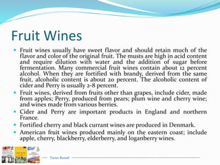 Tarun Bansal
Fruit Wines
 Fruit wines usually have sweet flavor and should retain much of the
flavor and color of the original fruit. The musts are high in acid content
and require dilution with water and the addition of sugar before
fermentation. Many commercial fruit wines contain about 12 percent
alcohol. When they are fortified with brandy, derived from the same
fruit, alcoholic content is about 20 percent. The alcoholic content of
cider and Perry is usually 2-8 percent.
 Fruit wines, derived from fruits other than grapes, include cider, made
from apples; Perry, produced from pears; plum wine and cherry wine;
and wines made from various berries.
 Cider and Perry are important products in England and northern
France.
 Fortified cherry and black currant wines are produced in Denmark.
 American fruit wines produced mainly on the eastern coast; include
apple, cherry, blackberry, elderberry, and loganberry wines.
 