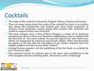 Tarun Bansal
Cocktails
 The origin of the cocktail is claimed by England, Mexico, America and France.
 There are many stories about the origin of the cocktail but there is no confirm
data about the initialization but cocktail gain their major popularity in
America where bartenders started mixing their alcohol with vermouth and
cordial to suppress bitter taste of alcohol.
 The most common story is that of Betsy Flanagan, a widow of an American
revolutionary officer in the war of American independence who is credited with
the discovery of the word cocktail. In 1779 she opened inn near York town,
which was frequented by American and French soldiers. Betsy had decorated
the glasses in the bar with the tail feather of the chicken acquired from her
English neighbor and thus it was called “cocktail”.
 Cocktail became popular with the publishing of the first book on cocktails by
Jerry Thomas in 1860.
 The universal interest in cocktail came in the 1920s when prohibition in the
USA changed everyone’s drinking habit. Also known as the ‘cocktail age’.
 