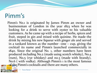 Tarun Bansal
Pimm’s
Pimm’s No.1 is originated by James Pimm an owner and
businessman of London in the year 1823 when he was
looking for a drink to serve with oyster to his valuable
customers. As he came up with a recipe of herbs, spices and
fruit, steped in gin and mixed with quinine. He made the
drink by mixing his new liqueur with ginger ale and served
in a tankard known as the number –one – cup, giving the
cocktail its name and Pimm’s launched commercially in
1840. Since the original No. 1, other numbers have been
produced including No.2 (made using scotch whisky), No.4
(rum), No.5 (rye whiskey) and no.3 (made with brandy),
No.6 ( with vodka). Although Pimm’s 1 is the most famous
of the Pimm’s cocktails and there are many others.
 