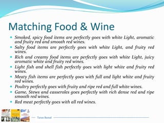 Tarun Bansal
Matching Food & Wine
 Smoked, spicy food items are perfectly goes with white Light, aromatic
and fruity red and smooth red wines.
 Salty food items are perfectly goes with white Light, and fruity red
wines.
 Rich and creamy food items are perfectly goes with white Light, juicy
aromatic white and fruity red wines.
 Light fish and shell fish perfectly goes with light white and fruity red
wines.
 Meaty fish items are perfectly goes with full and light white and fruity
red wines.
 Poultry perfectly goes with fruity and ripe red and full white wines.
 Game, Stews and casseroles goes perfectly with rich dense red and ripe
smooth red wines.
 Red meat perfectly goes with all red wines.
 