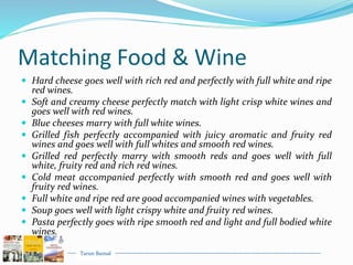 Tarun Bansal
Matching Food & Wine
 Hard cheese goes well with rich red and perfectly with full white and ripe
red wines.
 Soft and creamy cheese perfectly match with light crisp white wines and
goes well with red wines.
 Blue cheeses marry with full white wines.
 Grilled fish perfectly accompanied with juicy aromatic and fruity red
wines and goes well with full whites and smooth red wines.
 Grilled red perfectly marry with smooth reds and goes well with full
white, fruity red and rich red wines.
 Cold meat accompanied perfectly with smooth red and goes well with
fruity red wines.
 Full white and ripe red are good accompanied wines with vegetables.
 Soup goes well with light crispy white and fruity red wines.
 Pasta perfectly goes with ripe smooth red and light and full bodied white
wines.
 