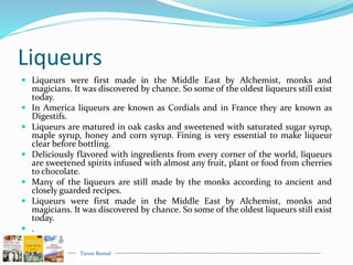 Tarun Bansal
Liqueurs
 Liqueurs were first made in the Middle East by Alchemist, monks and
magicians. It was discovered by chance. So some of the oldest liqueurs still exist
today.
 In America liqueurs are known as Cordials and in France they are known as
Digestifs.
 Liqueurs are matured in oak casks and sweetened with saturated sugar syrup,
maple syrup, honey and corn syrup. Fining is very essential to make liqueur
clear before bottling.
 Deliciously flavored with ingredients from every corner of the world, liqueurs
are sweetened spirits infused with almost any fruit, plant or food from cherries
to chocolate.
 Many of the liqueurs are still made by the monks according to ancient and
closely guarded recipes.
 Liqueurs were first made in the Middle East by Alchemist, monks and
magicians. It was discovered by chance. So some of the oldest liqueurs still exist
today.
 .
 