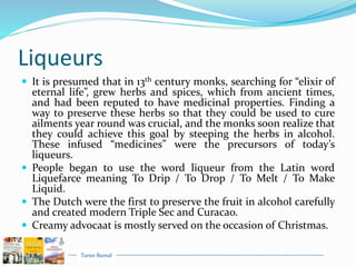 Tarun Bansal
Liqueurs
 It is presumed that in 13th century monks, searching for “elixir of
eternal life”, grew herbs and spices, which from ancient times,
and had been reputed to have medicinal properties. Finding a
way to preserve these herbs so that they could be used to cure
ailments year round was crucial, and the monks soon realize that
they could achieve this goal by steeping the herbs in alcohol.
These infused “medicines” were the precursors of today’s
liqueurs.
 People began to use the word liqueur from the Latin word
Liquefarce meaning To Drip / To Drop / To Melt / To Make
Liquid.
 The Dutch were the first to preserve the fruit in alcohol carefully
and created modern Triple Sec and Curacao.
 Creamy advocaat is mostly served on the occasion of Christmas.
 