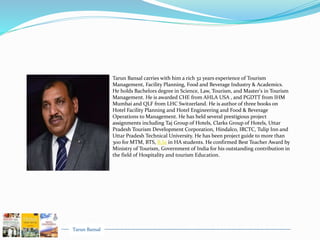 Tarun Bansal
Tarun Bansal carries with him a rich 32 years experience of Tourism
Management, Facility Planning, Food and Beverage Industry & Academics.
He holds Bachelors degree in Science, Law, Tourism, and Master's in Tourism
Management. He is awarded CHE from AHLA USA , and PGDTT from IHM
Mumbai and QLF from LHC Switzerland. He is author of three books on
Hotel Facility Planning and Hotel Engineering and Food & Beverage
Operations to Management. He has held several prestigious project
assignments including Taj Group of Hotels, Clarks Group of Hotels, Uttar
Pradesh Tourism Development Corporation, Hindalco, IRCTC, Tulip Inn and
Uttar Pradesh Technical University. He has been project guide to more than
300 for MTM, BTS, B.Sc in HA students. He confirmed Best Teacher Award by
Ministry of Tourism, Government of India for his outstanding contribution in
the field of Hospitality and tourism Education.
 