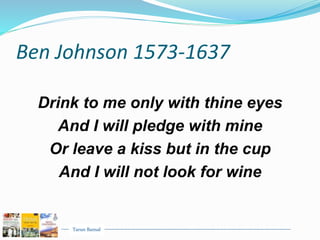 Tarun Bansal
Ben Johnson 1573-1637
Drink to me only with thine eyes
And I will pledge with mine
Or leave a kiss but in the cup
And I will not look for wine
 