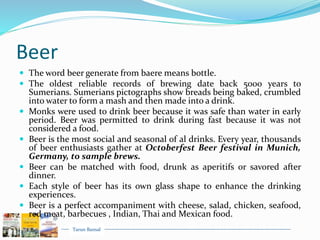 Tarun Bansal
Beer
 The word beer generate from baere means bottle.
 The oldest reliable records of brewing date back 5000 years to
Sumerians. Sumerians pictographs show breads being baked, crumbled
into water to form a mash and then made into a drink.
 Monks were used to drink beer because it was safe than water in early
period. Beer was permitted to drink during fast because it was not
considered a food.
 Beer is the most social and seasonal of al drinks. Every year, thousands
of beer enthusiasts gather at Octoberfest Beer festival in Munich,
Germany, to sample brews.
 Beer can be matched with food, drunk as aperitifs or savored after
dinner.
 Each style of beer has its own glass shape to enhance the drinking
experiences.
 Beer is a perfect accompaniment with cheese, salad, chicken, seafood,
red meat, barbecues , Indian, Thai and Mexican food.
 