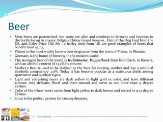 Tarun Bansal
Beer
 Most beers are pasteurized, but some are alive and continue to ferment and improve in
the bottle for up to 5 years. Belgian Chinay Grand Reserve , Hair of the Dog Fred from the
US, and Gales Prize Old Ale , a barley wine from UK are good examples of beers that
benefit from aging.
 Pilsner is the most widely known beer originates from the town of Pilsen, in Bhemia.
 Germany is the home of brewing in the modern world.
 The strongest beer of the world is Kulminator, Doppelbock from Kulmbach, in Bavaria,
with an alcohol content of 13.2% by volume.
 Mother’s Beer is used to be dubbed as the beer for nursing mother and has a minimal
alcoholic content 0.5- 1.0%. Today it has become popular as a nutritious drink among
sportsmen and outdoor types.
 Light and refreshing beers are dark yellow to light gold in color, and have different
aromas: very delicate, floral and even neutral and serve at not more than 9 degree
Celsius.
 Color of the wheat beers varies from light yellow to dark brown and served at 9-12 degree
Celsius.
 Stout is the perfect partner for creamy desserts.
 