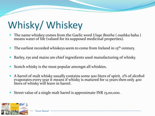 Tarun Bansal
Whisky/ Whiskey
 The name whiskey comes from the Gaelic word Uisge Beatha ( oushka baha )
means water of life (valued for its supposed medicinal properties).
 The earliest recorded whiskeys seem to come from Ireland in 15th century.
 Barley, rye and maize are chief ingredients used manufacturing of whisky.
 Scotch whisky is the most popular amongst all whiskies.
 A barrel of malt whisky usually contains some 500 liters of spirit. 2% of alcohol
evaporates every year it means if whisky is matured for 12 years then only 400
liters of whisky will leave in barrel.
 Street value of a single malt barrel is approximate INR 15,00,000.
 