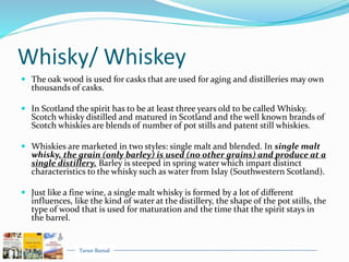 Tarun Bansal
Whisky/ Whiskey
 The oak wood is used for casks that are used for aging and distilleries may own
thousands of casks.
 In Scotland the spirit has to be at least three years old to be called Whisky.
Scotch whisky distilled and matured in Scotland and the well known brands of
Scotch whiskies are blends of number of pot stills and patent still whiskies.
 Whiskies are marketed in two styles: single malt and blended. In single malt
whisky, the grain (only barley) is used (no other grains) and produce at a
single distillery. Barley is steeped in spring water which impart distinct
characteristics to the whisky such as water from Islay (Southwestern Scotland).
 Just like a fine wine, a single malt whisky is formed by a lot of different
influences, like the kind of water at the distillery, the shape of the pot stills, the
type of wood that is used for maturation and the time that the spirit stays in
the barrel.
 