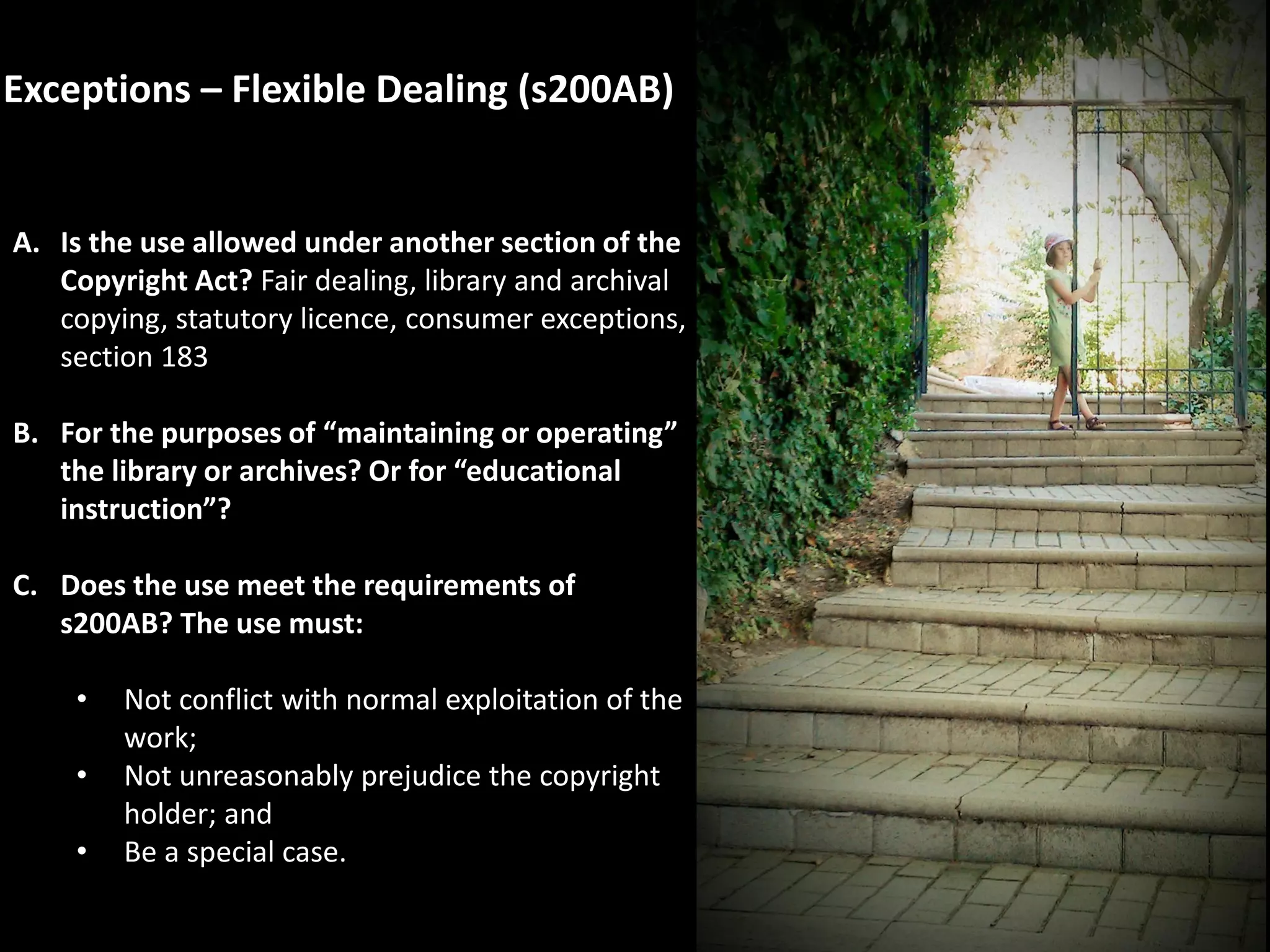 Exceptions – Flexible Dealing (s200AB)
A. Is the use allowed under another section of the
Copyright Act? Fair dealing, library and archival
copying, statutory licence, consumer exceptions,
section 183
B. For the purposes of “maintaining or operating”
the library or archives? Or for “educational
instruction”?
C. Does the use meet the requirements of
s200AB? The use must:
• Not conflict with normal exploitation of the
work;
• Not unreasonably prejudice the copyright
holder; and
• Be a special case.
 