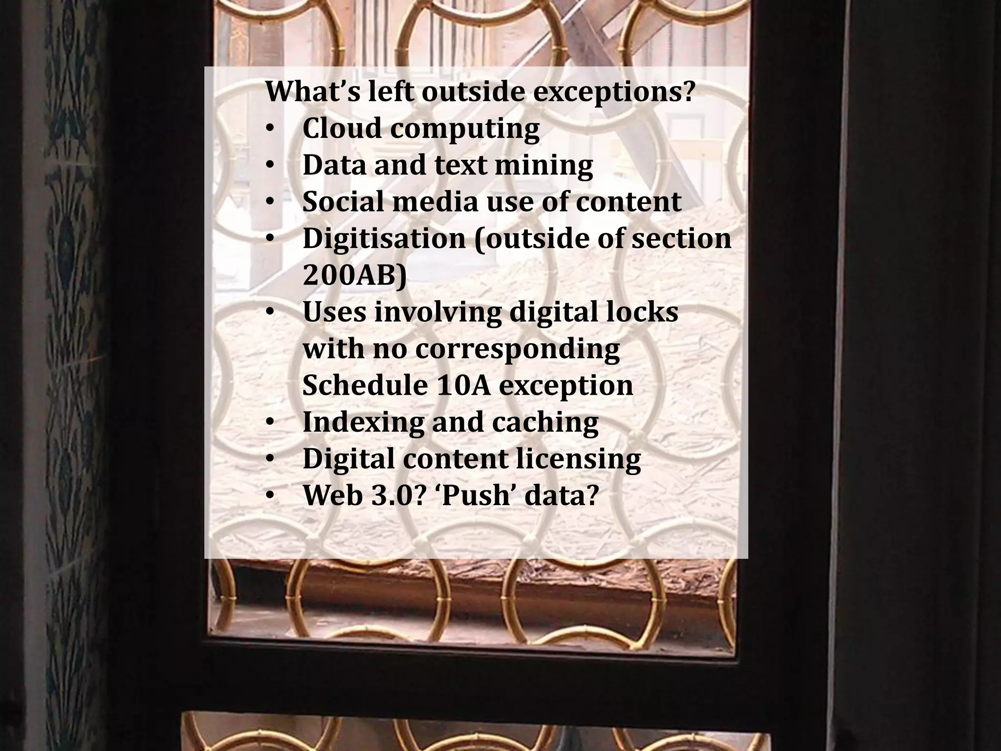 What’s left outside exceptions?
• Cloud computing
• Data and text mining
• Social media use of content
• Digitisation (outside of section
200AB)
• Uses involving digital locks
with no corresponding
Schedule 10A exception
• Indexing and caching
• Digital content licensing
• Web 3.0? ‘Push’ data?
 