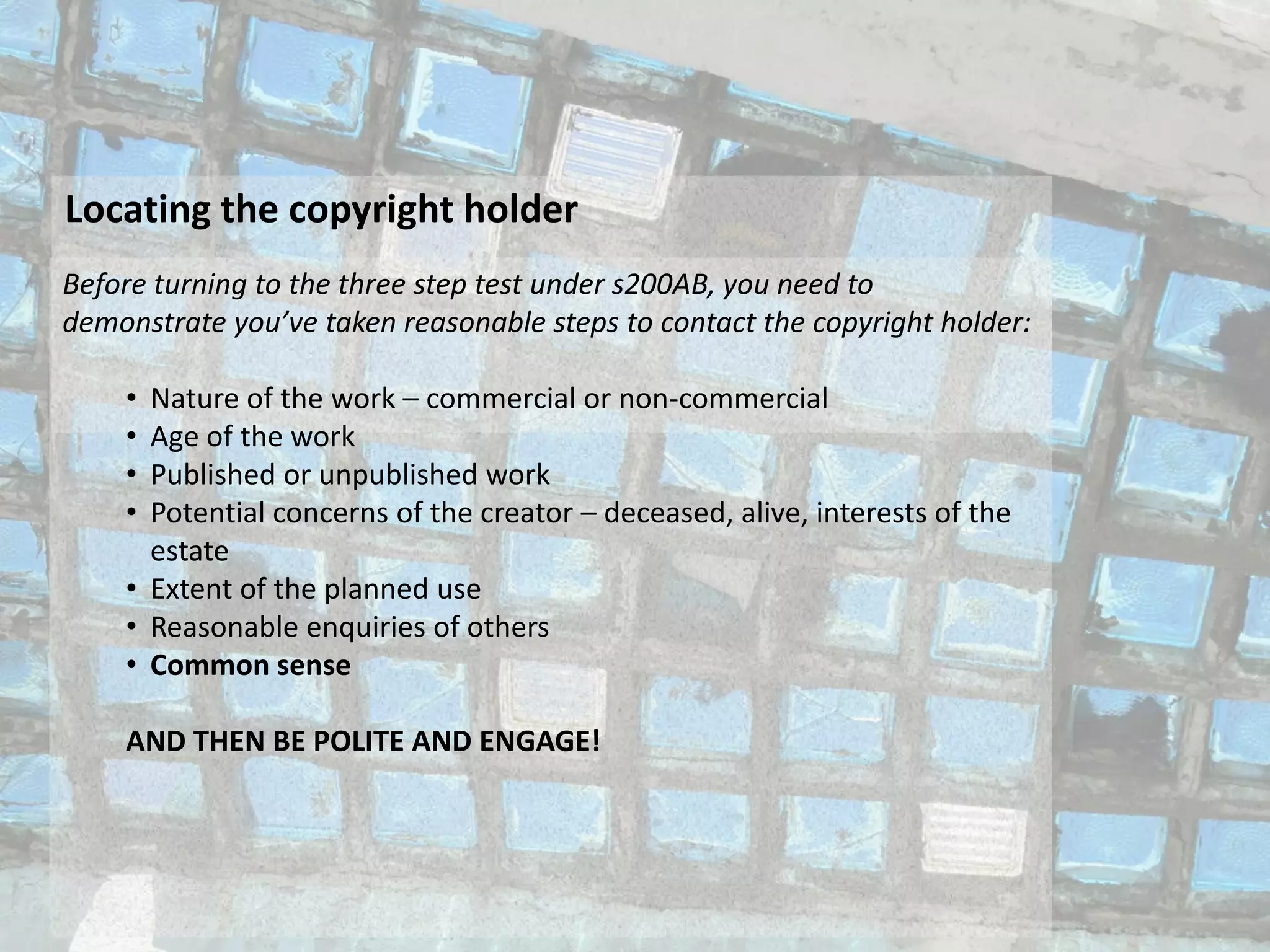Locating the copyright holder
Before turning to the three step test under s200AB, you need to
demonstrate you’ve taken reasonable steps to contact the copyright holder:
• Nature of the work – commercial or non-commercial
• Age of the work
• Published or unpublished work
• Potential concerns of the creator – deceased, alive, interests of the
estate
• Extent of the planned use
• Reasonable enquiries of others
• Common sense
AND THEN BE POLITE AND ENGAGE!
 