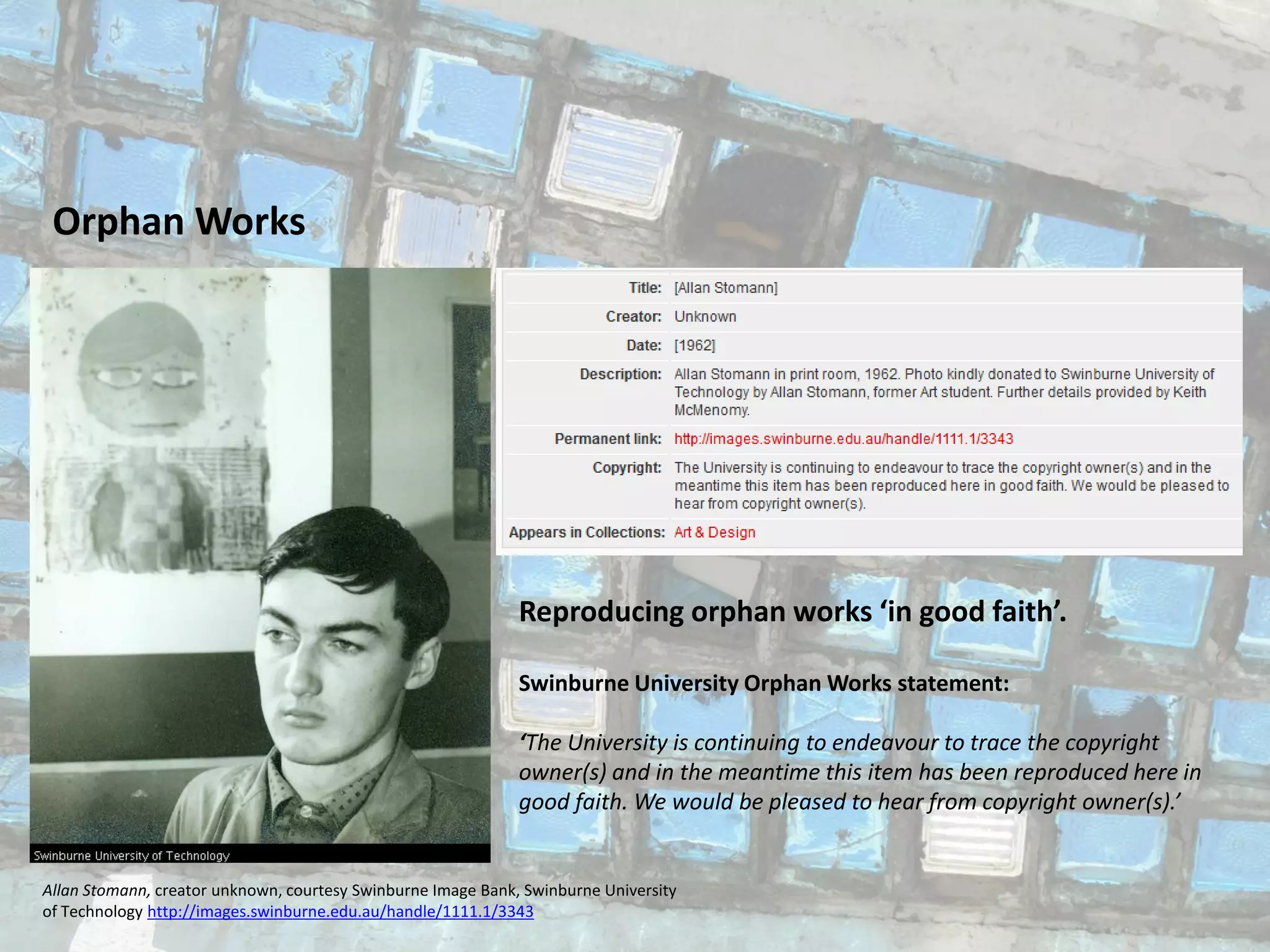 Orphan Works
Allan Stomann, creator unknown, courtesy Swinburne Image Bank, Swinburne University
of Technology http://images.swinburne.edu.au/handle/1111.1/3343
Reproducing orphan works ‘in good faith’.
Swinburne University Orphan Works statement:
‘The University is continuing to endeavour to trace the copyright
owner(s) and in the meantime this item has been reproduced here in
good faith. We would be pleased to hear from copyright owner(s).’
 